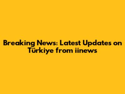 Breaking News: Latest Updates on Türkiye from iinews