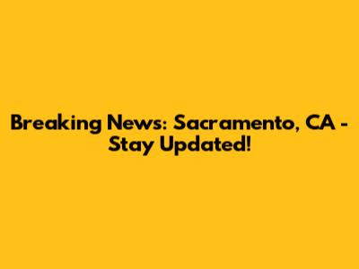 Breaking News: Sacramento, CA - Stay Updated!