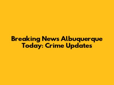 Breaking News Albuquerque Today: Crime Updates