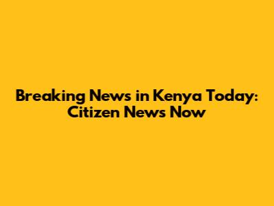 Breaking News in Kenya Today: Citizen News Now
