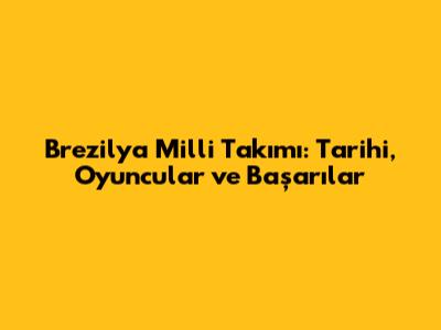 Brezilya Milli Takımı: Tarihi, Oyuncular ve Başarılar