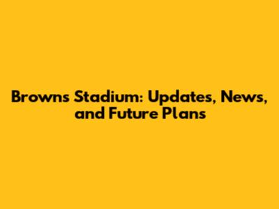 Browns Stadium: Updates, News, and Future Plans