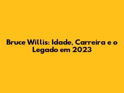 Bruce Willis: Idade, Carreira e o Legado em 2023