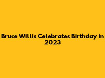 Bruce Willis Celebrates Birthday in 2023