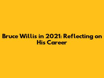 Bruce Willis in 2021: Reflecting on His Career