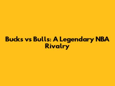 Bucks vs Bulls: A Legendary NBA Rivalry