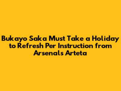 Bukayo Saka Must Take a Holiday to Refresh Per Instruction from Arsenal's Arteta