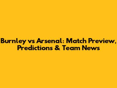 Burnley vs Arsenal: Match Preview, Predictions & Team News