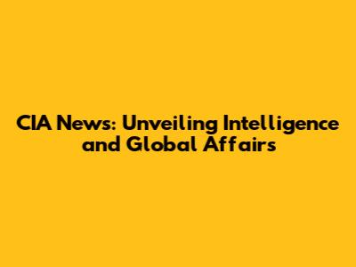CIA News: Unveiling Intelligence and Global Affairs