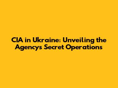CIA in Ukraine: Unveiling the Agency's Secret Operations