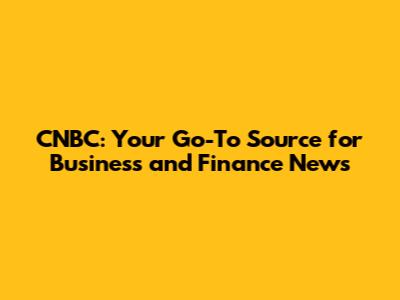 CNBC: Your Go-To Source for Business and Finance News