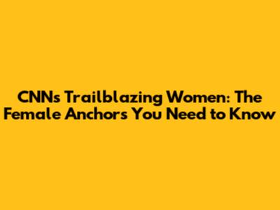CNN's Trailblazing Women: The Female Anchors You Need to Know