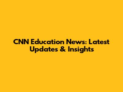 CNN Education News: Latest Updates & Insights