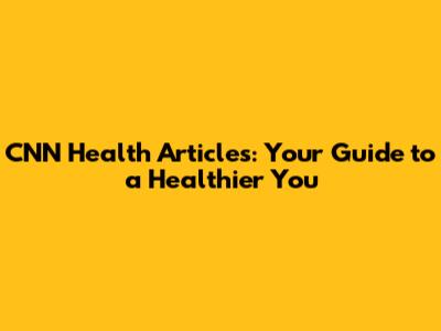 CNN Health Articles: Your Guide to a Healthier You