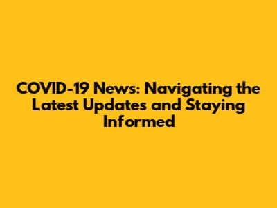 COVID-19 News: Navigating the Latest Updates and Staying Informed