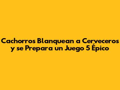 Cachorros Blanquean a Cerveceros y se Prepara un Juego 5 Épico