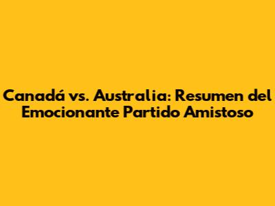 Canadá vs. Australia: Resumen del Emocionante Partido Amistoso