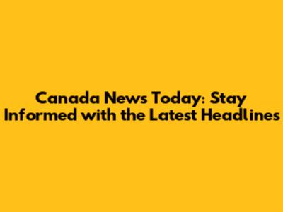 Canada News Today: Stay Informed with the Latest Headlines