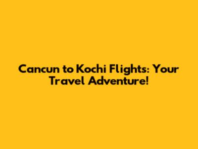 Cancun to Kochi Flights: Your Travel Adventure!