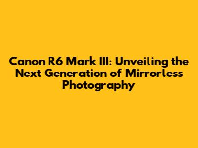 Canon R6 Mark III: Unveiling the Next Generation of Mirrorless Photography