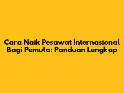 Cara Naik Pesawat Internasional Bagi Pemula: Panduan Lengkap