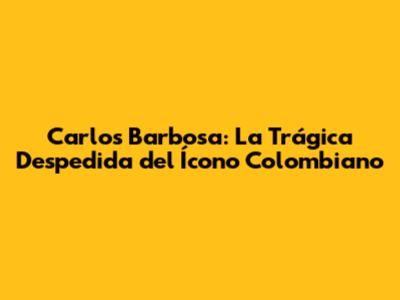 Carlos Barbosa: La Trágica Despedida del Ícono Colombiano