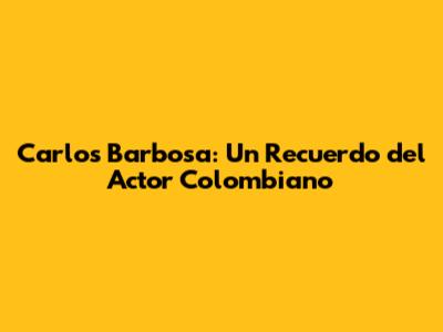 Carlos Barbosa: Un Recuerdo del Actor Colombiano