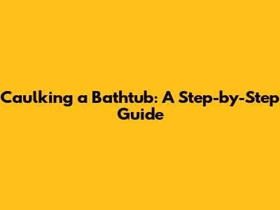 Caulking a Bathtub: A Step-by-Step Guide