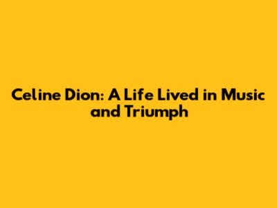 Celine Dion: A Life Lived in Music and Triumph