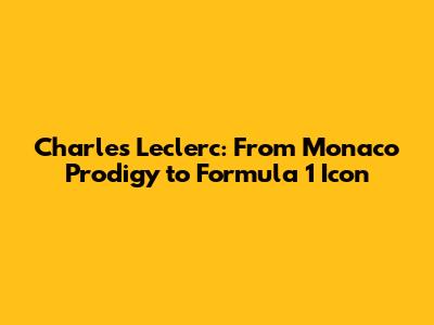 Charles Leclerc: From Monaco Prodigy to Formula 1 Icon