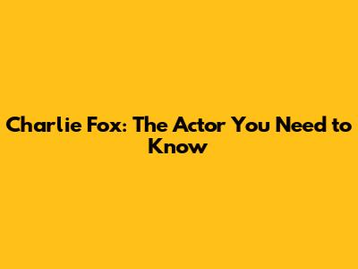 Charlie Fox: The Actor You Need to Know