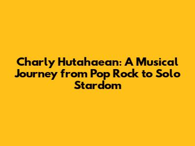 Charly Hutahaean: A Musical Journey from Pop Rock to Solo Stardom