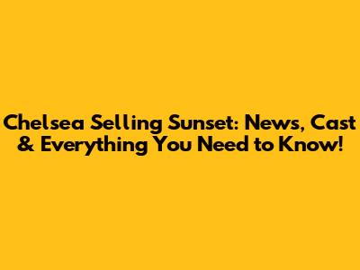 Chelsea Selling Sunset: News, Cast & Everything You Need to Know!
