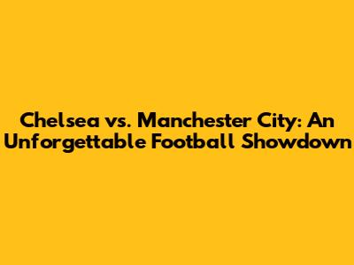 Chelsea vs. Manchester City: An Unforgettable Football Showdown