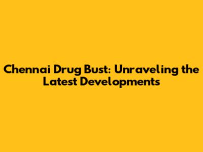 Chennai Drug Bust: Unraveling the Latest Developments