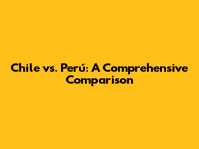 Chile vs. Perú: A Comprehensive Comparison