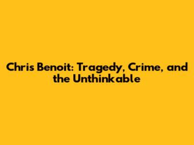 Chris Benoit: Tragedy, Crime, and the Unthinkable