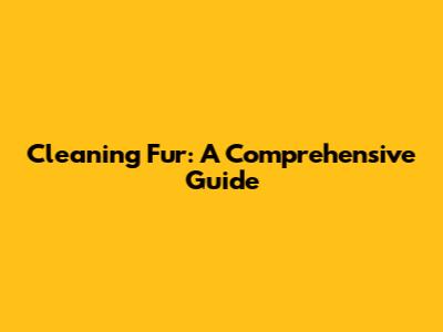 Cleaning Fur: A Comprehensive Guide