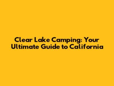 Clear Lake Camping: Your Ultimate Guide to California