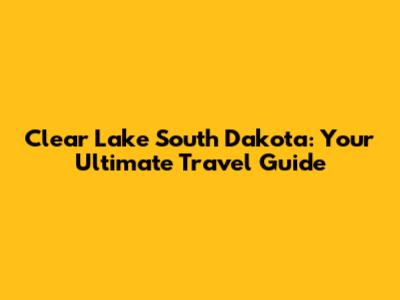 Clear Lake South Dakota: Your Ultimate Travel Guide