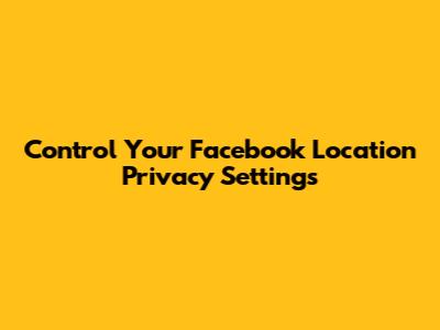 Control Your Facebook Location Privacy Settings