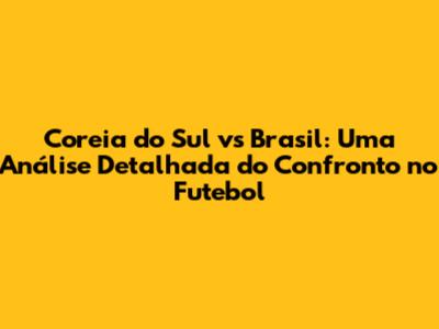 Coreia do Sul vs Brasil: Uma Análise Detalhada do Confronto no Futebol