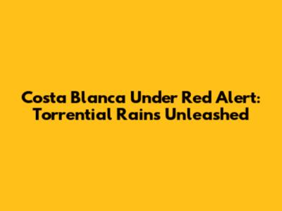 Costa Blanca Under Red Alert: Torrential Rains Unleashed