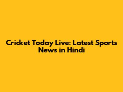 Cricket Today Live: Latest Sports News in Hindi