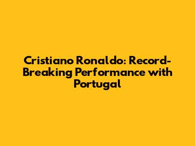 Cristiano Ronaldo: Record-Breaking Performance with Portugal