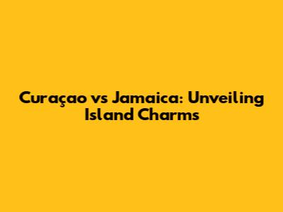 Curaçao vs Jamaica: Unveiling Island Charms