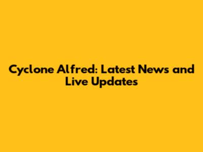 Cyclone Alfred: Latest News and Live Updates