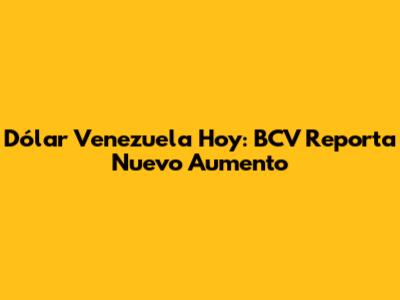 Dólar Venezuela Hoy: BCV Reporta Nuevo Aumento