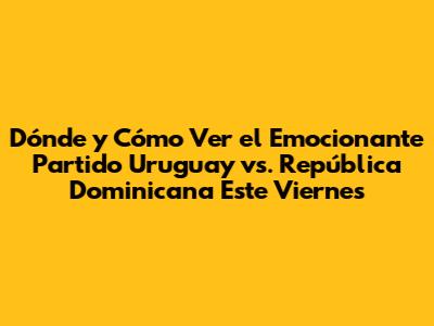 Dónde y Cómo Ver el Emocionante Partido Uruguay vs. República Dominicana Este Viernes