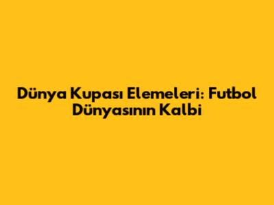 Dünya Kupası Elemeleri: Futbol Dünyasının Kalbi